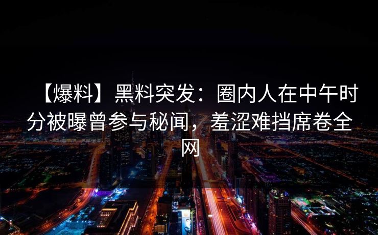 【爆料】黑料突发：圈内人在中午时分被曝曾参与秘闻，羞涩难挡席卷全网