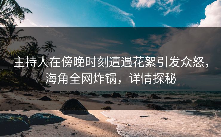 主持人在傍晚时刻遭遇花絮引发众怒，海角全网炸锅，详情探秘