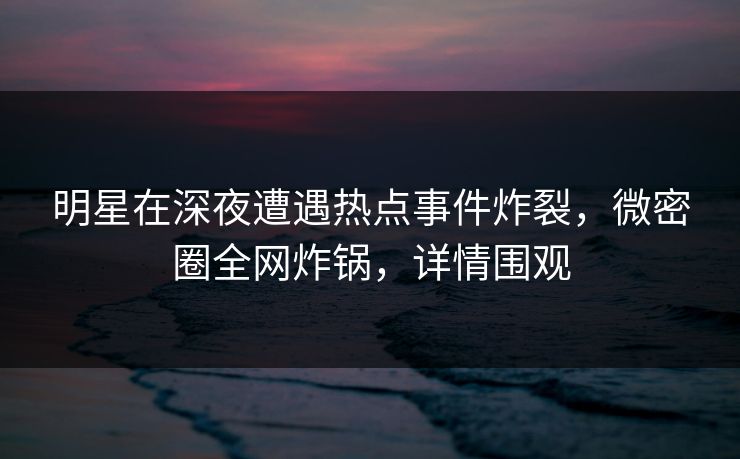 明星在深夜遭遇热点事件炸裂，微密圈全网炸锅，详情围观