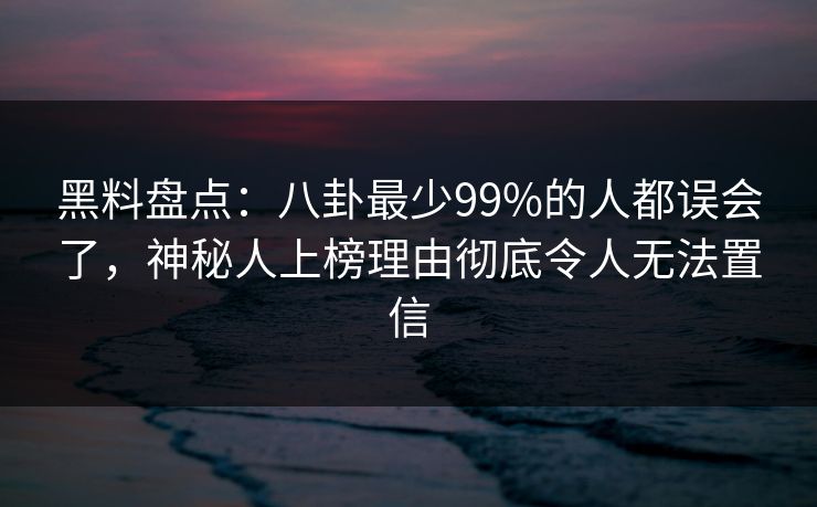 黑料盘点：八卦最少99%的人都误会了，神秘人上榜理由彻底令人无法置信