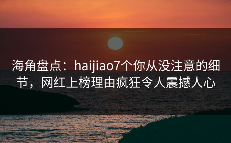 海角盘点：haijiao7个你从没注意的细节，网红上榜理由疯狂令人震撼人心