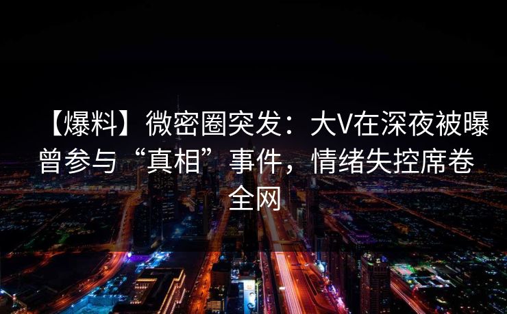 【爆料】微密圈突发：大V在深夜被曝曾参与“真相”事件，情绪失控席卷全网