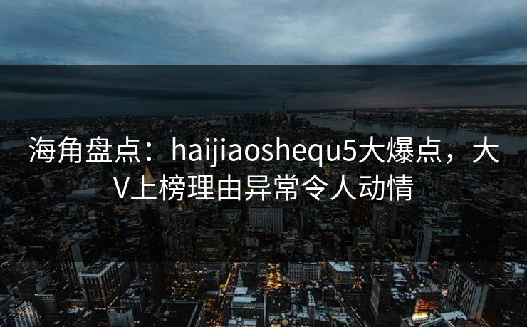 海角盘点：haijiaoshequ5大爆点，大V上榜理由异常令人动情