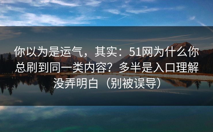 你以为是运气，其实：51网为什么你总刷到同一类内容？多半是入口理解没弄明白（别被误导）