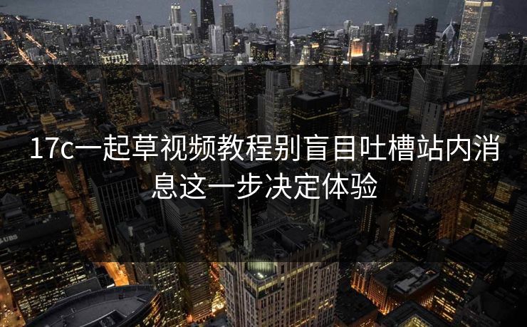 17c一起草视频教程别盲目吐槽站内消息这一步决定体验