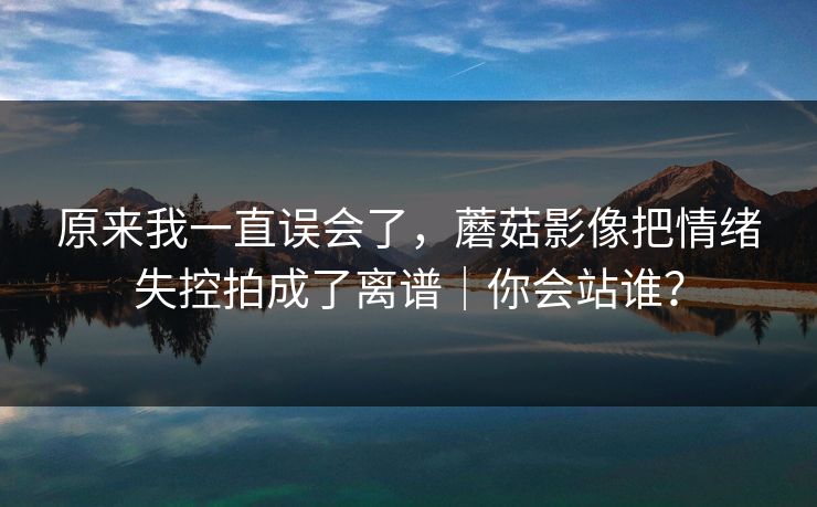 原来我一直误会了，蘑菇影像把情绪失控拍成了离谱｜你会站谁？