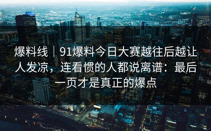 爆料线|91爆料今日大赛越往后越让人发凉,连看惯的人都说离谱:最后一页才是真正的爆点 爆料线|91爆料今日大赛越往后越让人发凉,连看惯的人都说离谱:最后一页才是真正的爆点